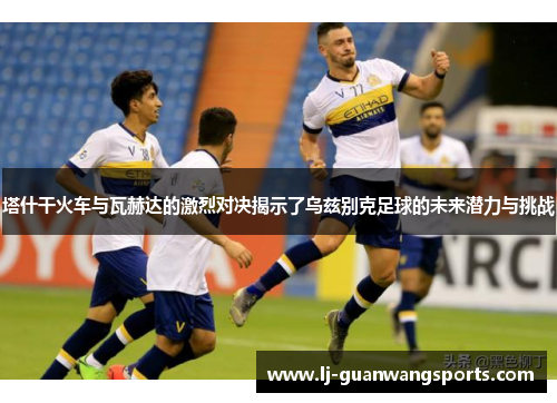 塔什干火车与瓦赫达的激烈对决揭示了乌兹别克足球的未来潜力与挑战